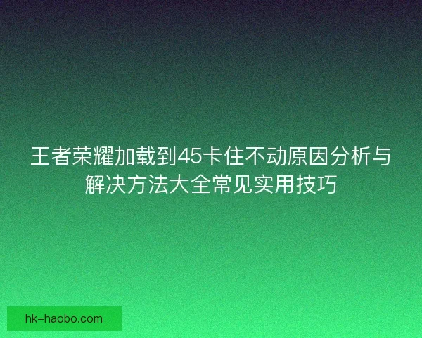 王者荣耀加载到45卡住不动原因分析与解决方法大全常见实用技巧 王者荣耀加载到45卡住不动原因分析与解决方法大全常见实用技巧