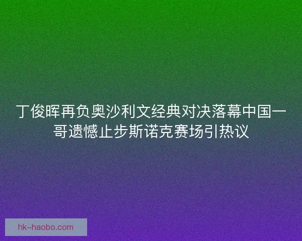 丁俊晖再负奥沙利文经典对决落幕中国一哥遗憾止步斯诺克赛场引热议 丁俊晖再负奥沙利文经典对决落幕中国一哥遗憾止步斯诺克赛场引热议