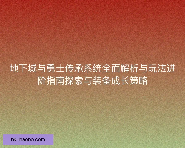 地下城与勇士传承系统全面解析与玩法进阶指南探索与装备成长策略
