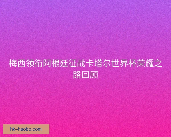 梅西领衔阿根廷征战卡塔尔世界杯荣耀之路回顾