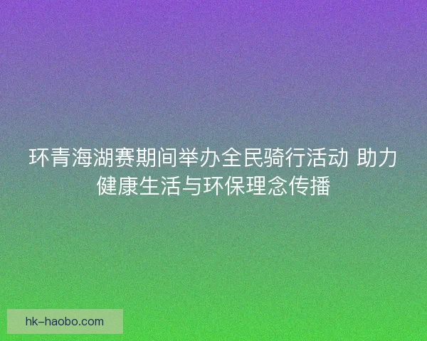环青海湖赛期间举办全民骑行活动 助力健康生活与环保理念传播