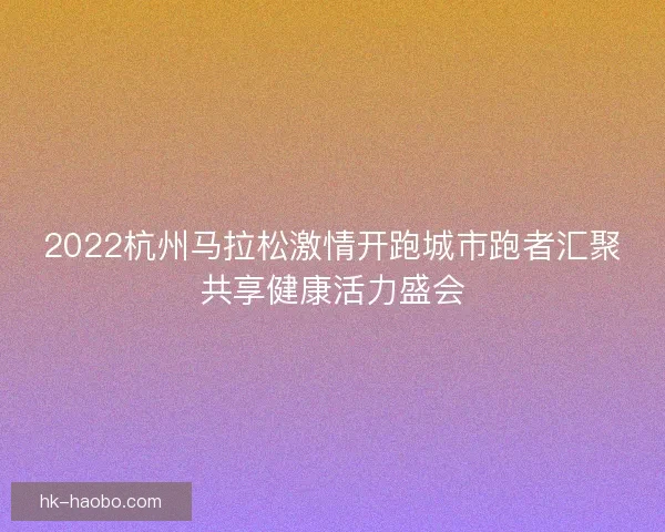 2022杭州马拉松激情开跑城市跑者汇聚共享健康活力盛会