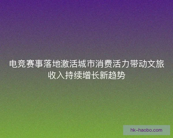 电竞赛事落地激活城市消费活力带动文旅收入持续增长新趋势