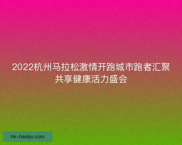 2022杭州马拉松激情开跑城市跑者汇聚共享健康活力盛会