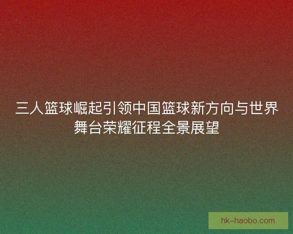 三人篮球崛起引领中国篮球新方向与世界舞台荣耀征程全景展望