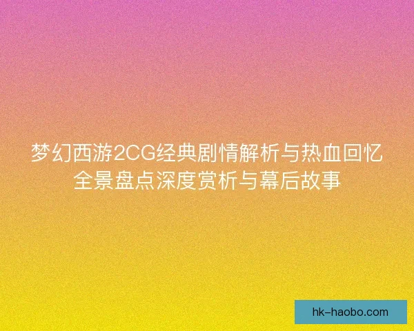 梦幻西游2CG经典剧情解析与热血回忆全景盘点深度赏析与幕后故事