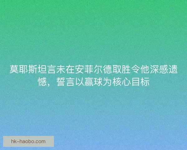 莫耶斯坦言未在安菲尔德取胜令他深感遗憾,誓言以赢球为核心目标 莫耶斯坦言未在安菲尔德取胜令他深感遗憾,誓言以赢球为核心目标