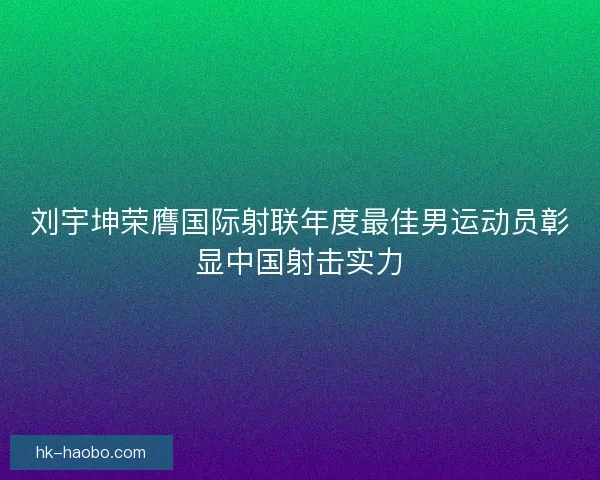 刘宇坤荣膺国际射联年度最佳男运动员彰显中国射击实力 刘宇坤荣膺国际射联年度最佳男运动员彰显中国射击实力