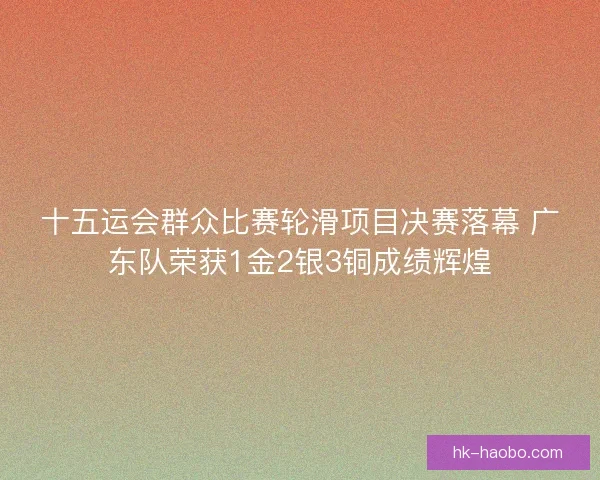 十五运会群众比赛轮滑项目决赛落幕 广东队荣获1金2银3铜成绩辉煌 十五运会群众比赛轮滑项目决赛落幕 广东队荣获1金2银3铜成绩辉煌