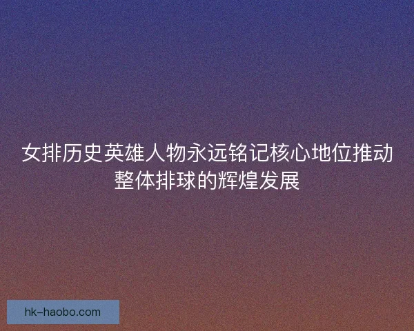 女排历史英雄人物永远铭记核心地位推动整体排球的辉煌发展 女排历史英雄人物永远铭记核心地位推动整体排球的辉煌发展