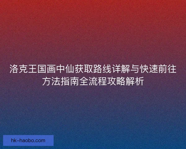 洛克王国画中仙获取路线详解与快速前往方法指南全流程攻略解析